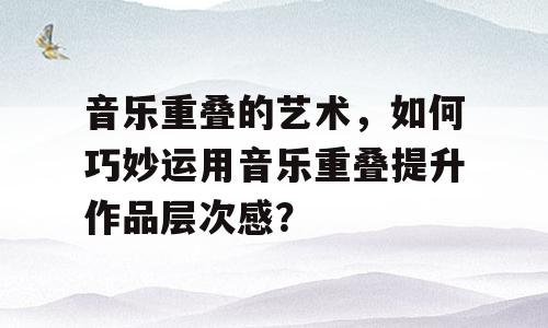 音乐重叠的艺术，如何巧妙运用音乐重叠提升作品层次感？