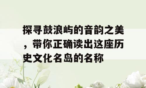 探寻鼓浪屿的音韵之美，带你正确读出这座历史文化名岛的名称
