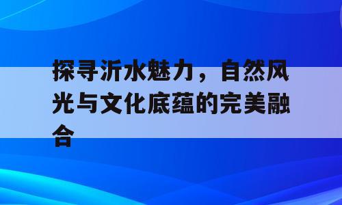 探寻沂水魅力，自然风光与文化底蕴的完美融合