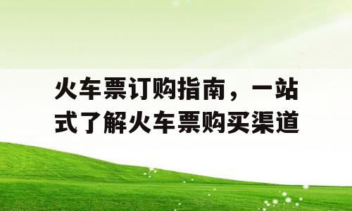 火车票订购指南，一站式了解火车票购买渠道