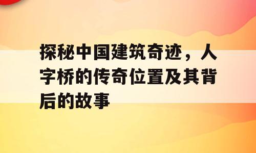 探秘中国建筑奇迹，人字桥的传奇位置及其背后的故事