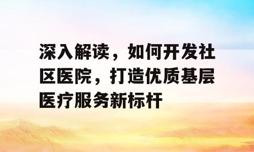 深入解读，如何开发社区医院，打造优质基层医疗服务新标杆