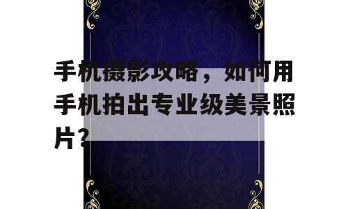 手机摄影攻略，如何用手机拍出专业级美景照片？