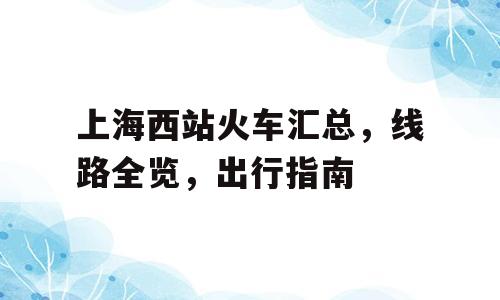 上海西站火车汇总，线路全览，出行指南