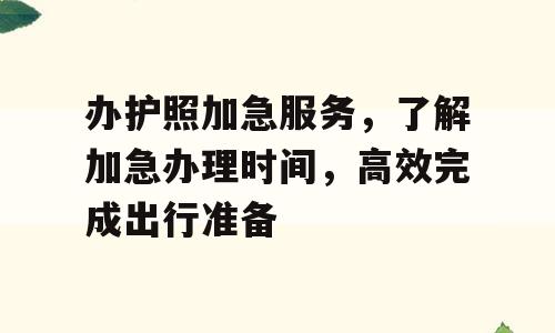 办护照加急服务，了解加急办理时间，高效完成出行准备