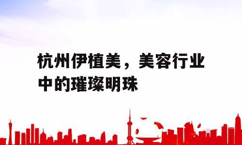杭州伊植美，美容行业中的璀璨明珠