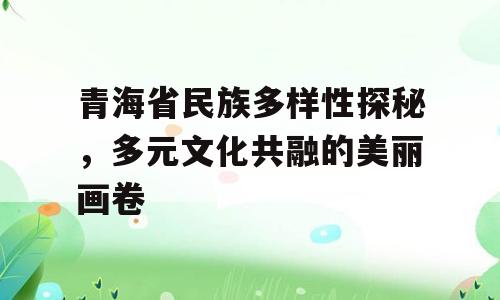 青海省民族多样性探秘，多元文化共融的美丽画卷