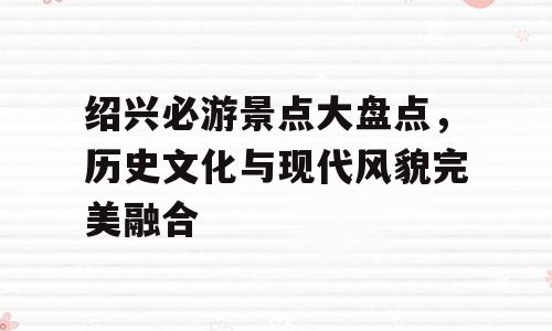 绍兴必游景点大盘点，历史文化与现代风貌完美融合