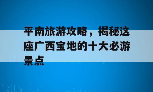 平南旅游攻略，揭秘这座广西宝地的十大必游景点