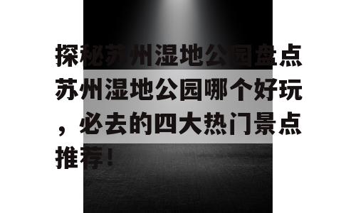 探秘苏州湿地公园盘点苏州湿地公园哪个好玩，必去的四大热门景点推荐！