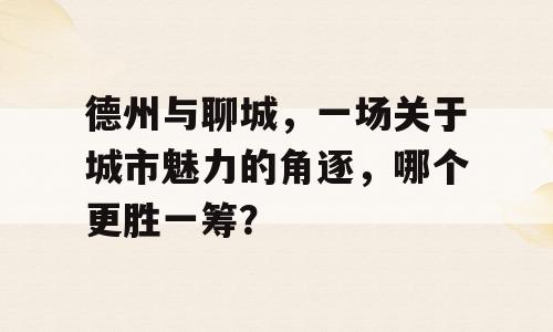 德州与聊城，一场关于城市魅力的角逐，哪个更胜一筹？