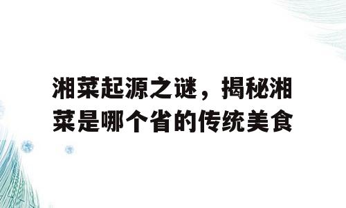 湘菜起源之谜，揭秘湘菜是哪个省的传统美食