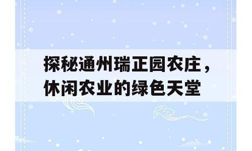 探秘通州瑞正园农庄，休闲农业的绿色天堂