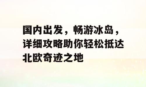 国内出发，畅游冰岛，详细攻略助你轻松抵达北欧奇迹之地