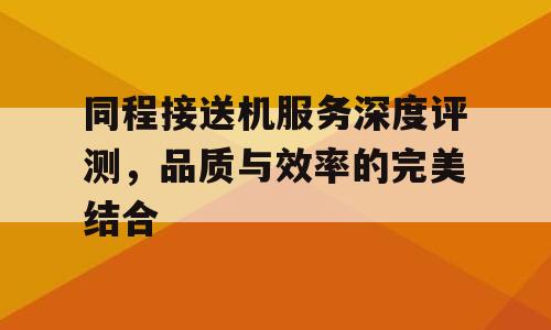 同程接送机服务深度评测，品质与效率的完美结合