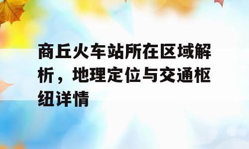 商丘火车站所在区域解析，地理定位与交通枢纽详情