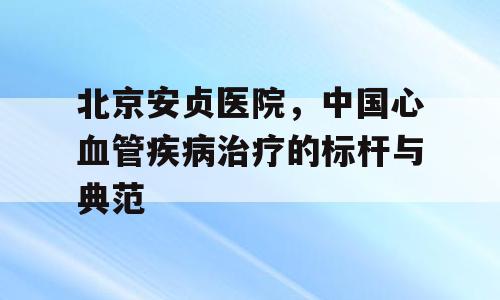 北京安贞医院，中国心血管疾病治疗的标杆与典范