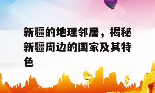 新疆的地理邻居，揭秘新疆周边的国家及其特色