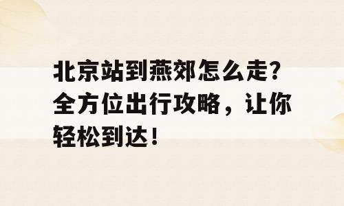 北京站到燕郊怎么走？全方位出行攻略，让你轻松到达！