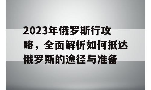 2023年俄罗斯行攻略，全面解析如何抵达俄罗斯的途径与准备
