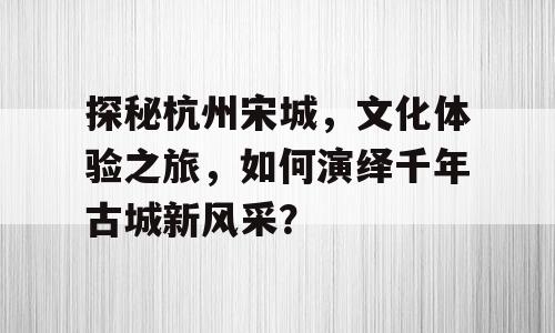 探秘杭州宋城，文化体验之旅，如何演绎千年古城新风采？