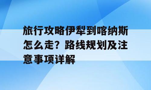 旅行攻略伊犁到喀纳斯怎么走？路线规划及注意事项详解