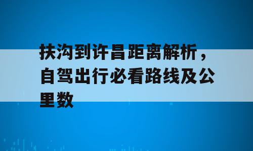 扶沟到许昌距离解析，自驾出行必看路线及公里数