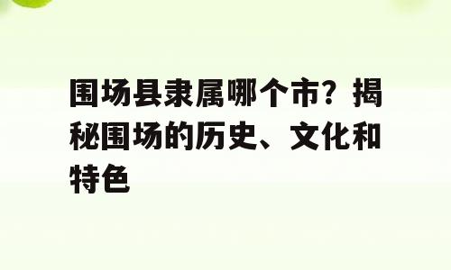 围场县隶属哪个市？揭秘围场的历史、文化和特色