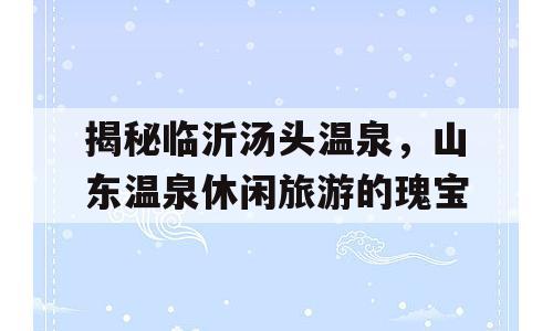 揭秘临沂汤头温泉，山东温泉休闲旅游的瑰宝