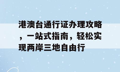 港澳台通行证办理攻略，一站式指南，轻松实现两岸三地自由行