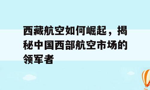 西藏航空如何崛起，揭秘中国西部航空市场的领军者