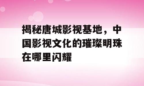 揭秘唐城影视基地，中国影视文化的璀璨明珠在哪里闪耀