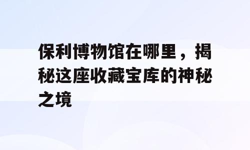 保利博物馆在哪里，揭秘这座收藏宝库的神秘之境
