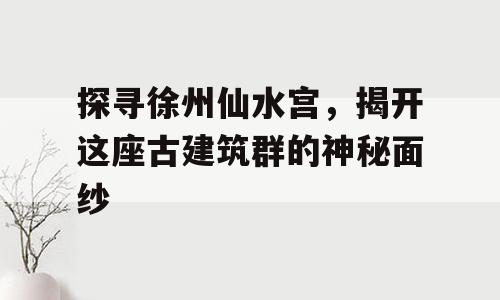 探寻徐州仙水宫，揭开这座古建筑群的神秘面纱