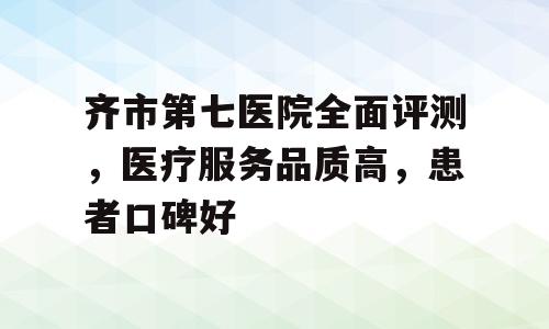 齐市第七医院全面评测，医疗服务品质高，患者口碑好