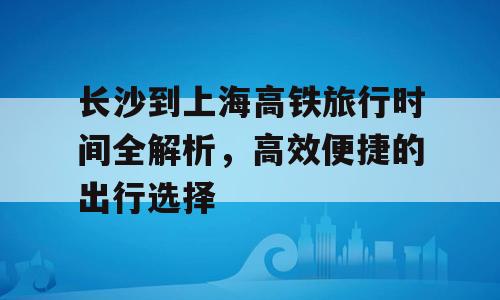 长沙到上海高铁旅行时间全解析，高效便捷的出行选择