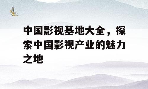 中国影视基地大全，探索中国影视产业的魅力之地