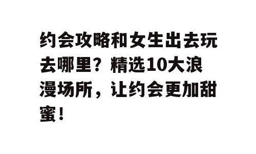 约会攻略和女生出去玩去哪里？精选10大浪漫场所，让约会更加甜蜜！