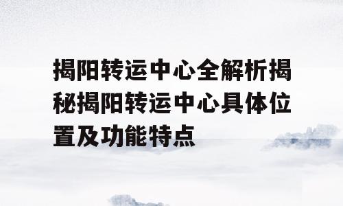 揭阳转运中心全解析揭秘揭阳转运中心具体位置及功能特点