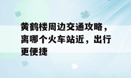 黄鹤楼周边交通攻略，离哪个火车站近，出行更便捷