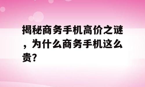 揭秘商务手机高价之谜，为什么商务手机这么贵？