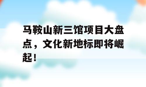 马鞍山新三馆项目大盘点，文化新地标即将崛起！