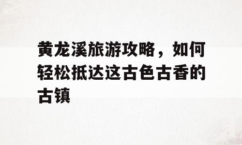 黄龙溪旅游攻略，如何轻松抵达这古色古香的古镇