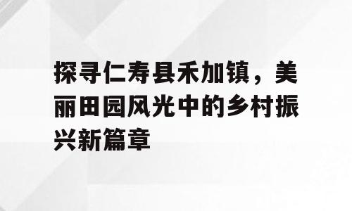 探寻仁寿县禾加镇，美丽田园风光中的乡村振兴新篇章
