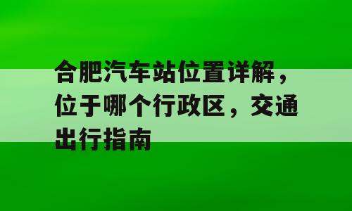 合肥汽车站位置详解，位于哪个行政区，交通出行指南