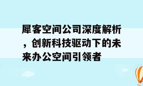 犀客空间公司深度解析，创新科技驱动下的未来办公空间引领者