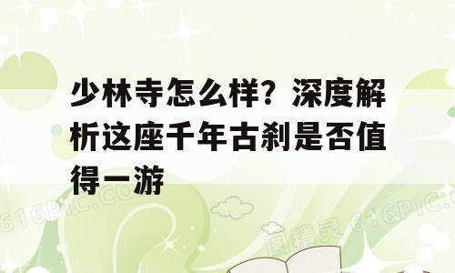 少林寺怎么样？深度解析这座千年古刹是否值得一游