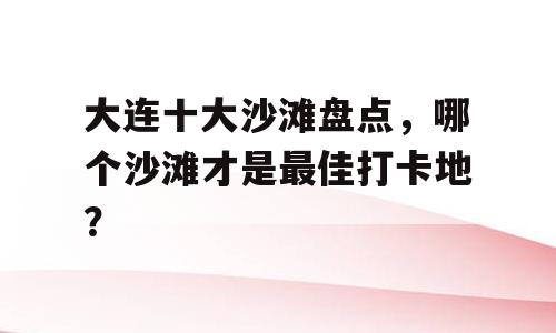 大连十大沙滩盘点，哪个沙滩才是最佳打卡地？