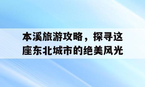 本溪旅游攻略，探寻这座东北城市的绝美风光