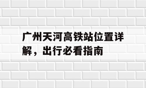 广州天河高铁站位置详解，出行必看指南